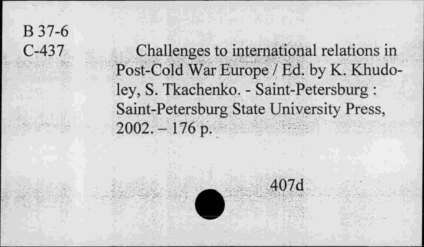 ﻿B 37-6
C-437	Challenges to international relations in
Post-Cold War Europe / Ed. by K. Khudo-ley, S. Tkachenko. - Saint-Petersburg : Saint-Petersburg State University Press, 2002. - 176 p.
407d